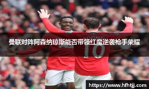 曼联对阵阿森纳琼斯能否带领红魔逆袭枪手荣耀
